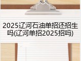 2025辽河石油单招还招生吗(辽河单招2025招吗)