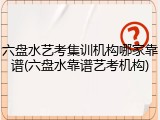 六盘水艺考集训机构哪家靠谱(六盘水靠谱艺考机构)