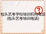 包头艺考学校培训机构电话(包头艺考培训电话)