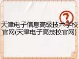 天津电子信息高级技术学校官网(天津电子高技校官网)