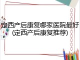 定西产后康复哪家医院最好(定西产后康复推荐)