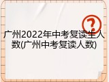 广州2022年中考复读生人数(广州中考复读人数)