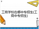 工商学校在哪中专招生(工商中专招生)