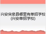 兴安突泉县哪里有单招学校(兴安单招学校)