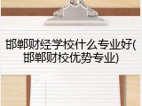 邯郸财经学校什么专业好(邯郸财校优势专业)