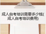 成人自考培训需要多少钱(成人自考培训费用)