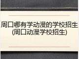周口哪有学动漫的学校招生(周口动漫学校招生)