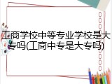 工商学校中等专业学校是大专吗(工商中专是大专吗)