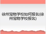 徐州宠物学校如何报名(徐州宠物学校报名)