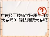 广东轻工技师学院属全日制大专吗(广轻技师院大专吗)