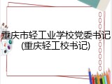 重庆市轻工业学校党委书记(重庆轻工校书记)