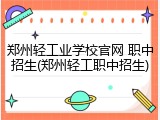郑州轻工业学校官网 职中招生(郑州轻工职中招生)