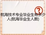 航海技术专业毕业生有多少人(航海毕业生人数)
