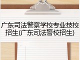 广东司法警察学校专业技校招生(广东司法警校招生)