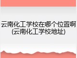云南化工学校在哪个位置啊(云南化工学校地址)