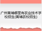 广州黄埔哪里有农业技术学校招生(黄埔农校招生)