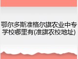 鄂尔多斯准格尔旗农业中专学校哪里有(准旗农校地址)