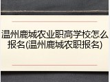 温州鹿城农业职高学校怎么报名(温州鹿城农职报名)