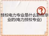 技校电力专业是什么职校毕业的(电力技校专业)