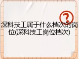 深科技工属于什么档次的岗位(深科技工岗位档次)