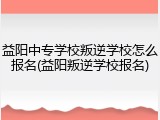 益阳中专学校叛逆学校怎么报名(益阳叛逆学校报名)
