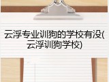 云浮专业训狗的学校有没(云浮训狗学校)