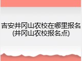 吉安井冈山农校在哪里报名(井冈山农校报名点)