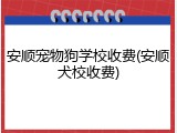 安顺宠物狗学校收费(安顺犬校收费)