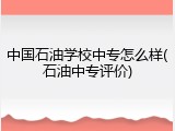 中国石油学校中专怎么样(石油中专评价)