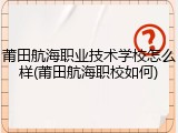 莆田航海职业技术学校怎么样(莆田航海职校如何)