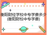 衡阳财经学校中专学费多少(衡阳财校中专学费)