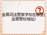 金盾司法警察学校在哪里(金盾警校地址)