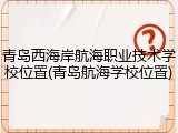 青岛西海岸航海职业技术学校位置(青岛航海学校位置)