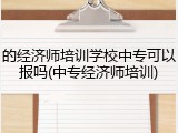 的经济师培训学校中专可以报吗(中专经济师培训)