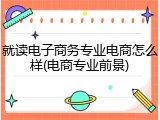 就读电子商务专业电商怎么样(电商专业前景)