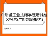 广州轻工业技师学院增城校区报名(广轻增城报名)