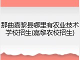 那曲嘉黎县哪里有农业技术学校招生(嘉黎农校招生)