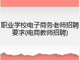 职业学校电子商务老师招聘要求(电商教师招聘)