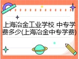 上海冶金工业学校 中专学费多少(上海冶金中专学费)