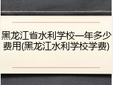 黑龙江省水利学校一年多少费用(黑龙江水利学校学费)