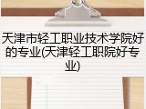 天津市轻工职业技术学院好的专业(天津轻工职院好专业)