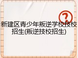 新建区青少年叛逆学校技校招生(叛逆技校招生)