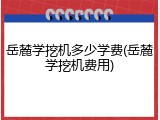 岳麓学挖机多少学费(岳麓学挖机费用)