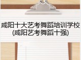 咸阳十大艺考舞蹈培训学校(咸阳艺考舞蹈十强)