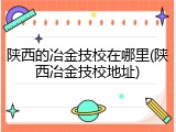 陕西的冶金技校在哪里(陕西冶金技校地址)