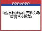 商业学校推荐商贸学校吗(商贸学校推荐)