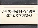 达州艺考培训中心在哪里(达州艺考培训地点)