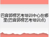 巴音郭楞艺考培训中心在哪里(巴音郭楞艺考培训点)