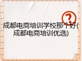 成都电商培训学校那个好(成都电商培训优选)