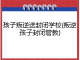 孩子叛逆送封闭学校(叛逆孩子封闭管教)